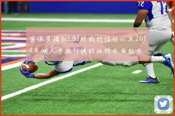 富保罗揭秘LBJ对我的信任以及2014年湖人与独行侠的独特会面经历