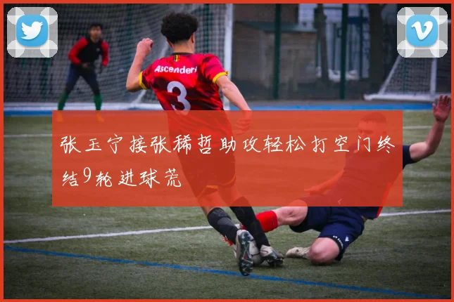 张玉宁接张稀哲助攻轻松打空门终结9轮进球荒