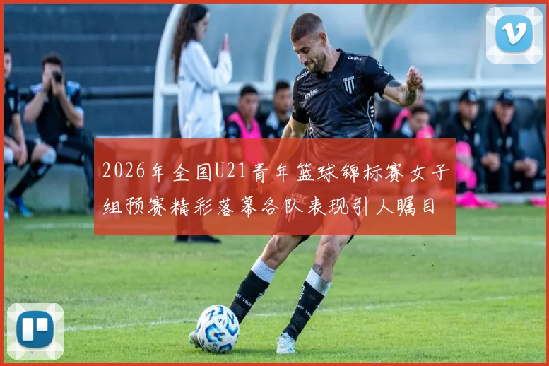 2026年全国U21青年篮球锦标赛女子组预赛精彩落幕各队表现引人瞩目