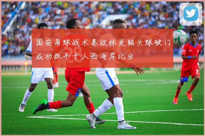 国安角球战术奏效林良铭头球破门成功扳平十人西海岸比分