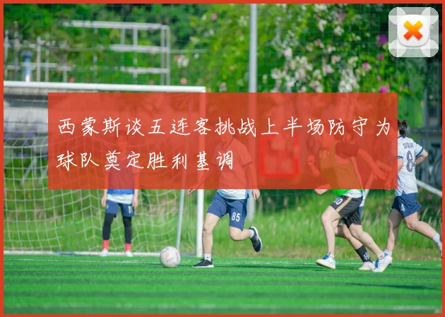 西蒙斯谈五连客挑战上半场防守为球队奠定胜利基调