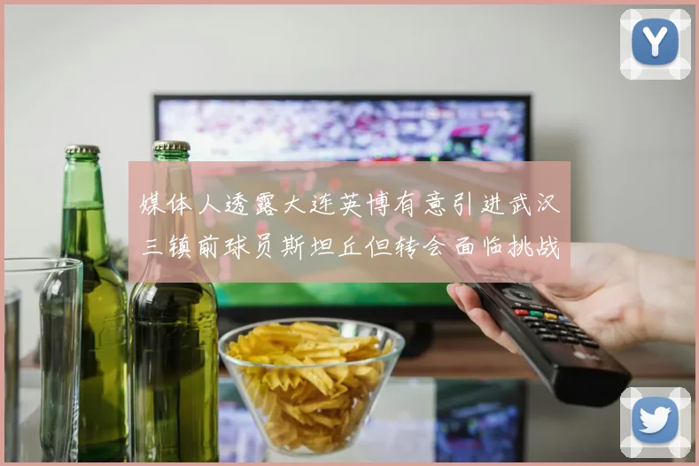 媒体人透露大连英博有意引进武汉三镇前球员斯坦丘但转会面临挑战
