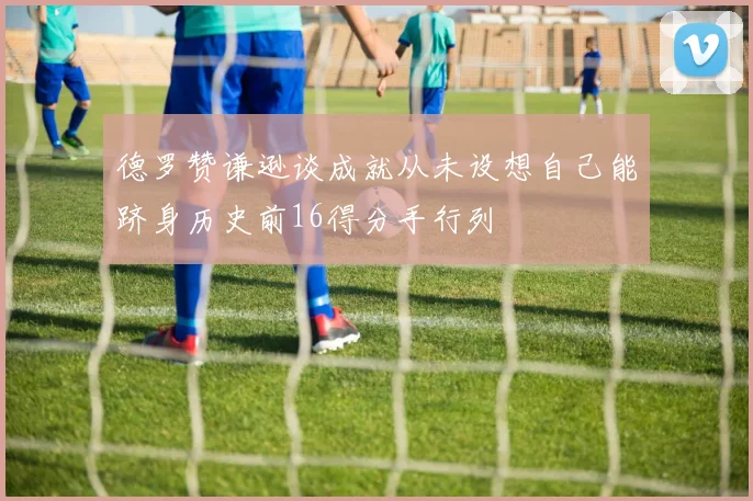 德罗赞谦逊谈成就从未设想自己能跻身历史前16得分手行列