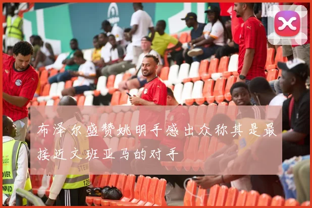 布泽尔盛赞姚明手感出众称其是最接近文班亚马的对手