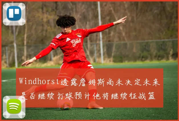 Windhorst透露詹姆斯尚未决定未来是否继续打球预计他将继续征战篮球赛场