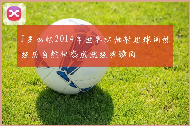 J罗回忆2014年世界杯抽射进球训练经历自然状态成就经典瞬间