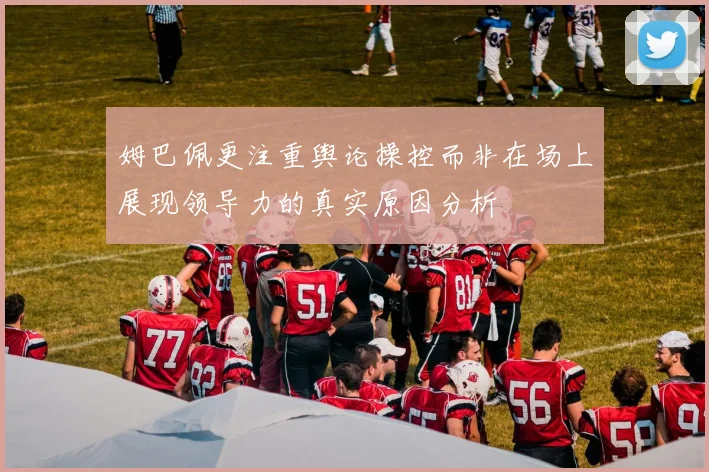 姆巴佩更注重舆论操控而非在场上展现领导力的真实原因分析