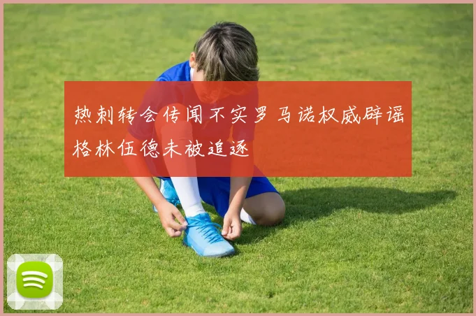热刺转会传闻不实罗马诺权威辟谣格林伍德未被追逐