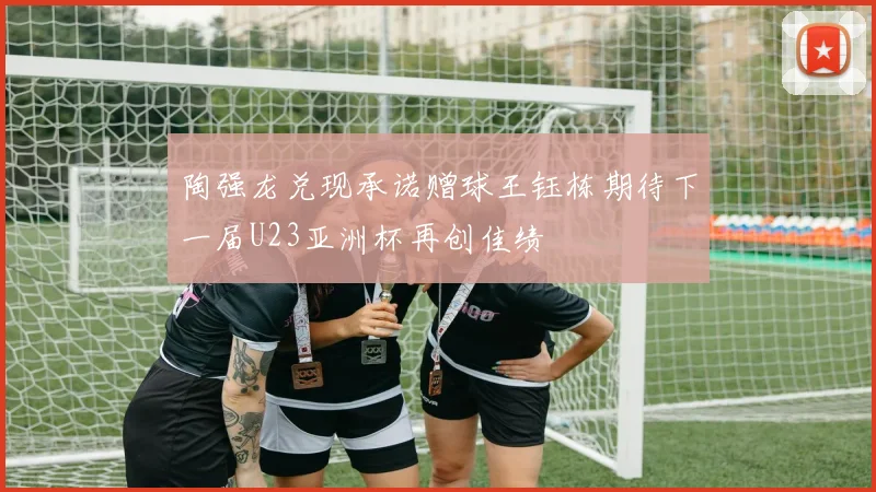陶强龙兑现承诺赠球王钰栋期待下一届U23亚洲杯再创佳绩