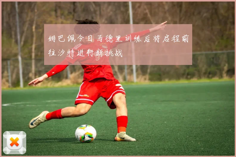 姆巴佩今日马德里训练后将启程前往沙特进行新挑战