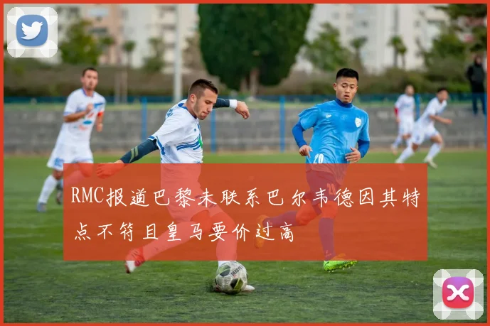 RMC报道巴黎未联系巴尔韦德因其特点不符且皇马要价过高