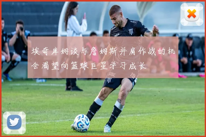 埃奇库姆谈与詹姆斯并肩作战的机会渴望向篮球巨星学习成长