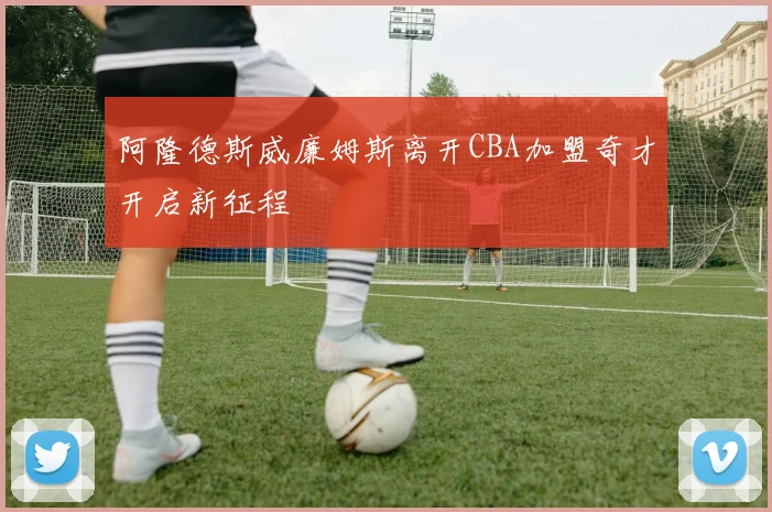 阿隆德斯威廉姆斯离开CBA加盟奇才开启新征程